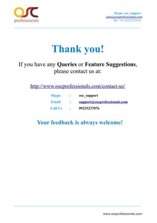 Skype: osc_support
sales@oscprofessionals.com
Ph: +91-9225237076
Thank you!
If you have any Queries or Feature Suggestions,
please contact us at:
http://www.oscprofessionals.com/contact-us/
Skype : osc_support
Email : support@oscprofessionals.com
Call Us : 09225237076
Your feedback is always welcome!
www.oscprofessionals.com
 
