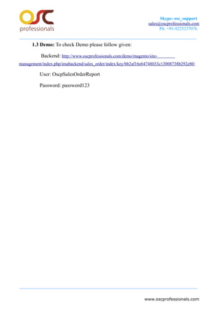 Skype: osc_support
sales@oscprofessionals.com
Ph: +91-9225237076
1.3 Demo: To check Demo please follow given:
Backend: http://www.oscprofessionals.com/demo/magento/site-
management/index.php/imabackend/sales_order/index/key/bb2af16e64748033c13008738b292e80/
User: OscpSalesOrderReport
Password: password123
www.oscprofessionals.com
 