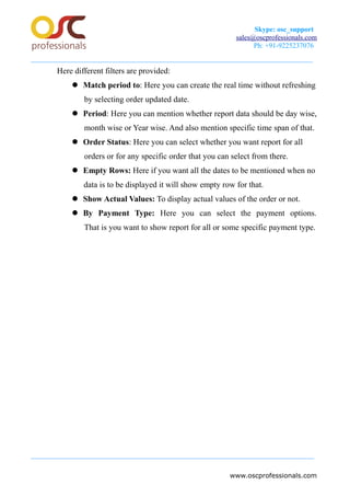 Skype: osc_support
sales@oscprofessionals.com
Ph: +91-9225237076
Here different filters are provided:
 Match period to: Here you can create the real time without refreshing
by selecting order updated date.
 Period: Here you can mention whether report data should be day wise,
month wise or Year wise. And also mention specific time span of that.
 Order Status: Here you can select whether you want report for all
orders or for any specific order that you can select from there.
 Empty Rows: Here if you want all the dates to be mentioned when no
data is to be displayed it will show empty row for that.
 Show Actual Values: To display actual values of the order or not.
 By Payment Type: Here you can select the payment options.
That is you want to show report for all or some specific payment type.
www.oscprofessionals.com
 