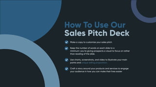 How To Use Our
Sales Pitch Deck
Make a copy to customize your sales pitch
Keep the number of words on each slide to a
minimum–you’re giving prospects a visual to focus on rather
than reading of the slide.
Use charts, screenshots, and video to illustrate your main
points and unique selling proposition.
Craft a story around your products and services to engage
your audience in how you can make their lives easier
 