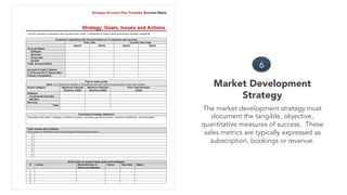 Market Development
Strategy
6
The market development strategy must
document the tangible, objective,
quantitative measures of success. These
sales metrics are typically expressed as
subscription, bookings or revenue.
 