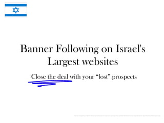 Banner Following on Israel's
     Largest websites
  Close the deal with your “lost” prospects




                  Banner retargeting or banner following is provided as a service to generate fully qualified B2B Sales leads. Copyright 2010, http://MoreQualifiedLeads.co.uk
 