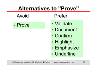 Alternatives to "Prove"
Avoid
• Prove

© Healthcare Marketing Dr. Umbach & Partner

Prefer
•
•
•
•
•
•

Validate
Document
Confirm
Highlight
Emphasize
Underline
www.umbachpartner.com

66

 