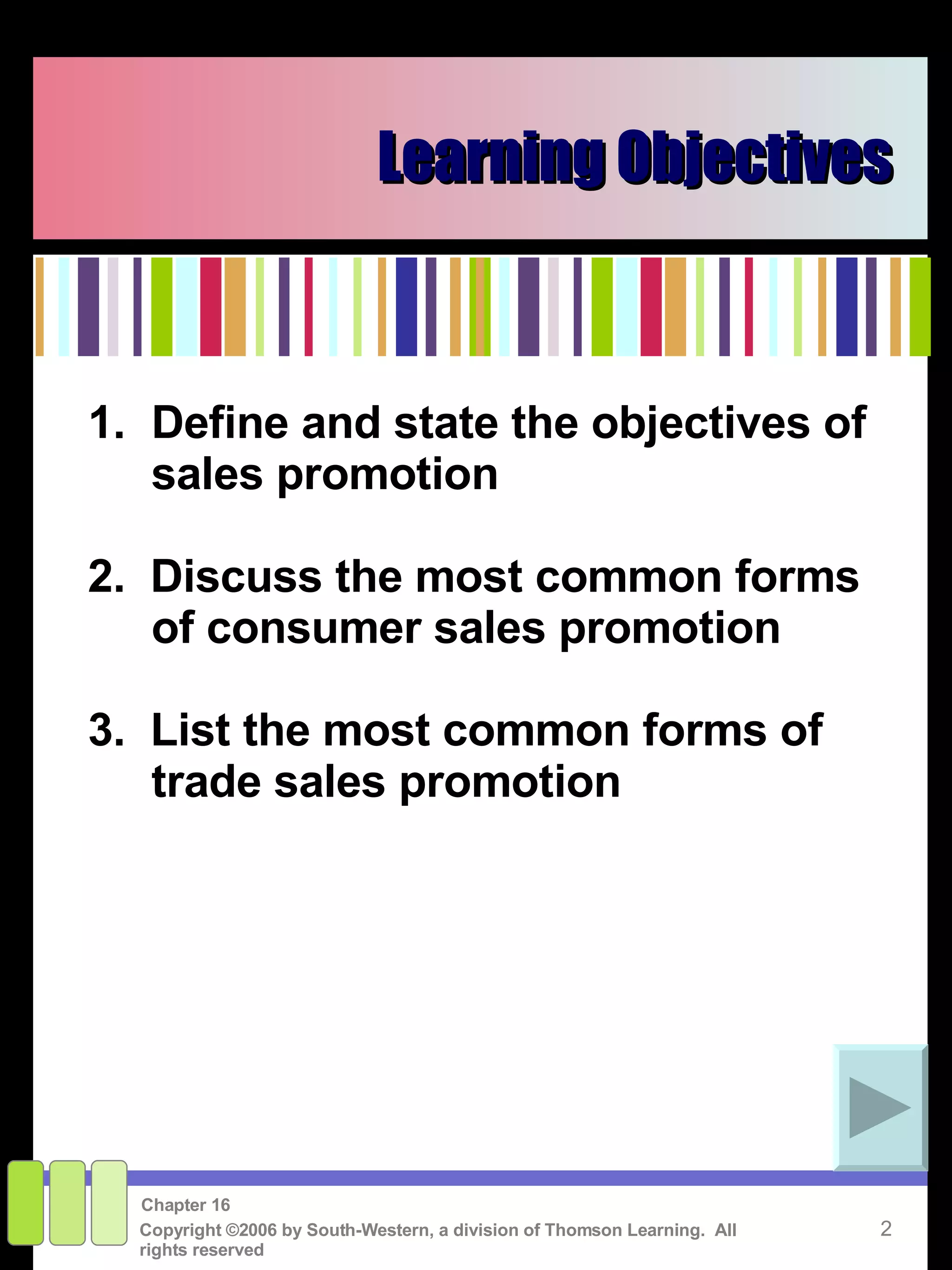 Learning Objectives 1. Define and state the objectives of sales promotion 2.  Discuss the most common forms of consumer sales promotion 3.  List the most common forms of trade sales promotion 
