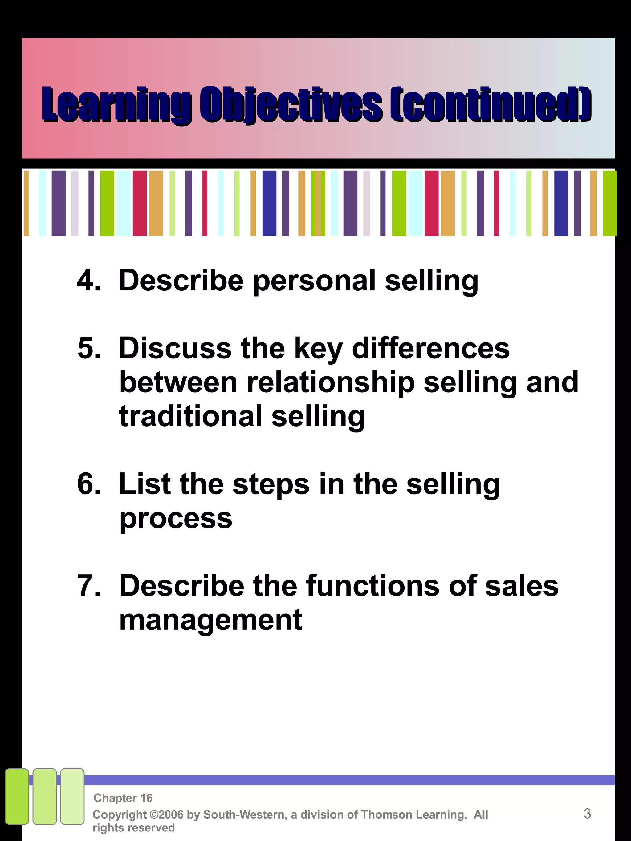 Learning Objectives (continued) 4.  Describe personal selling 5.  Discuss the key differences between relationship selling and traditional selling 6.  List the steps in the selling process 7. Describe the functions of sales management 