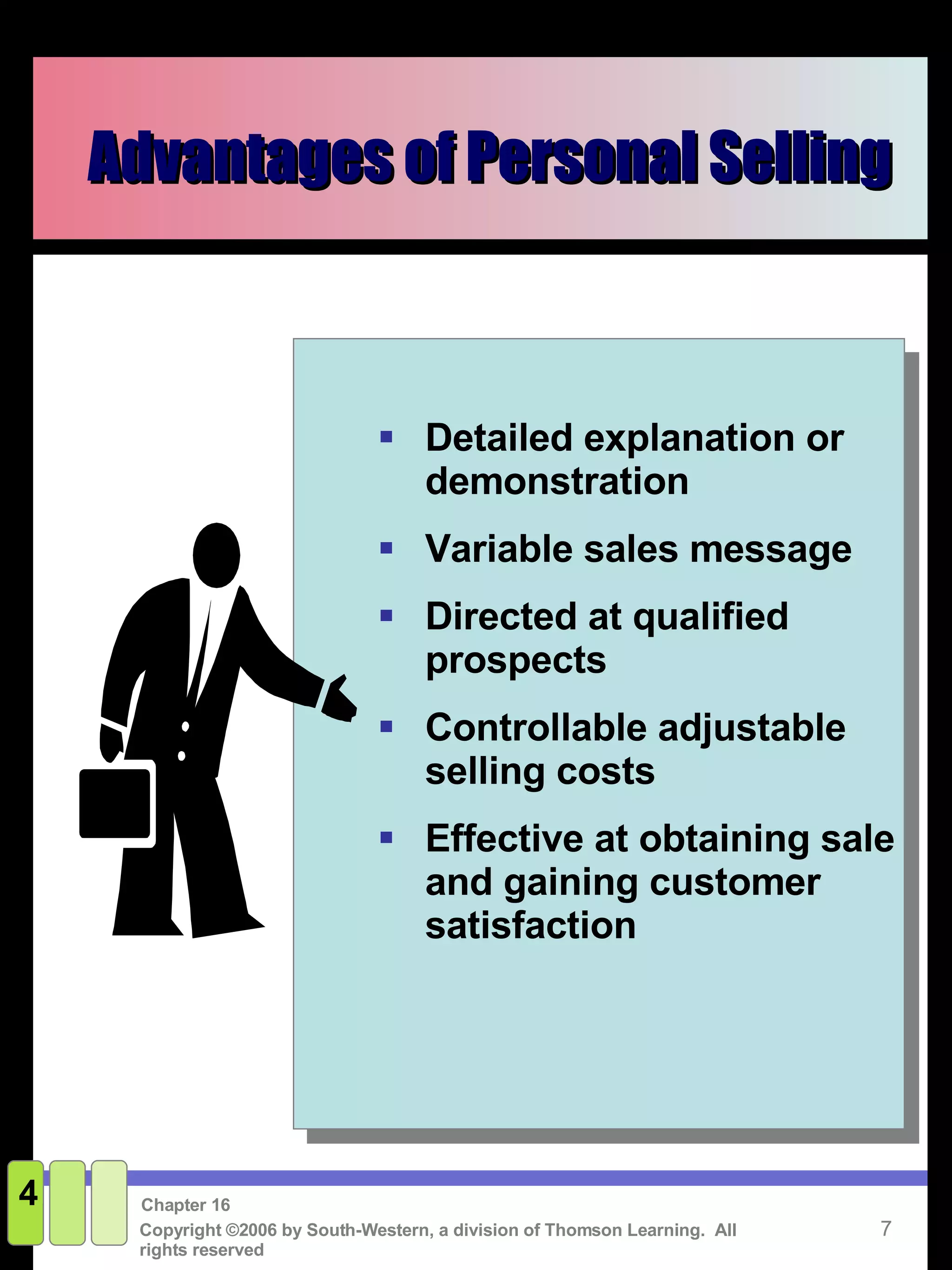 Advantages of Personal Selling 4 Detailed explanation or demonstration Variable sales message Directed at qualified prospects Controllable adjustable selling costs Effective at obtaining sale and gaining customer satisfaction 