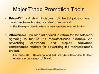Major Trade-Promotion Tools Price-Off : -  A straight discount off the list price on each case purchased during a stated time period. For Example - Nokia offers to their retailers price off facility. Allowance: -  An amount offered in return for the retailer’s agreeing to feature the manufacturer’s products. An advertising allowance and display allowance compensates retailers for advertising the manufacturer’s product.  For example - Samsung and LG provide allowances to their retailers in the season of Diwali.  