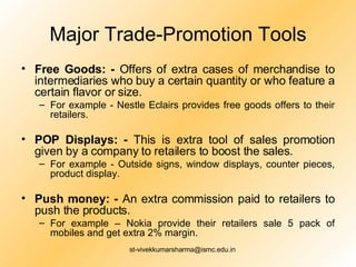 Major Trade-Promotion Tools Free Goods: -  Offers of extra cases of merchandise to intermediaries who buy a certain quantity or who feature a certain flavor or size. For example - Nestle Eclairs provides free goods offers to their retailers.  POP Displays: -  This is extra tool of sales promotion given by a company to retailers to boost the sales. For example - Outside signs, window displays, counter pieces, product display.  Push money: -  An extra commission paid to retailers to push the products. For example – Nokia provide their retailers sale 5 pack of mobiles and get extra 2% margin. 