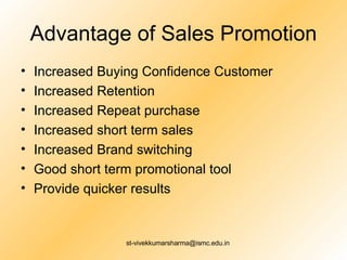 Advantage of Sales Promotion Increased Buying Confidence Customer Increased Retention Increased Repeat purchase Increased short term sales Increased Brand switching Good short term promotional tool Provide quicker results 