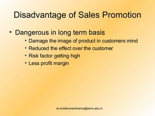 Disadvantage of Sales Promotion Dangerous in long term basis Damage the image of product in customers mind  Reduced the effect over the customer  Risk factor getting high  Less profit margin  