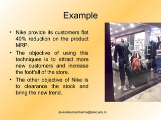 Example Nike provide its customers flat 40% reduction on the product MRP. The objective of using this techniques is to attract more new customers and increase the footfall of the store. The other objective of Nike is to clearance the stock and bring the new trend. 