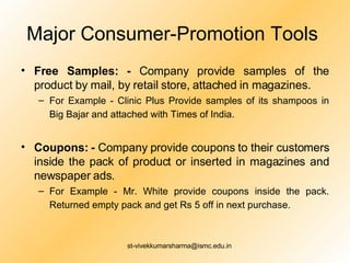 Major Consumer-Promotion Tools  Free Samples: -  Company provide samples of the product by mail, by retail store, attached in magazines.  For Example - Clinic Plus Provide samples of its shampoos in Big Bajar and attached with Times of India.   Coupons: -  Company provide coupons to their customers inside the pack of product or inserted in magazines and newspaper ads. For Example - Mr. White provide coupons inside the pack. Returned empty pack and get Rs 5 off in next purchase.   