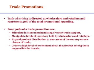 Trade Promotions Trade advertising  is directed at wholesalers and retailers and represents 50% of the total promotional spending. Four goals of a trade promotion are: Stimulate in-store merchandising or other trade support, Manipulate levels of inventory held by wholesalers and retailers, Expand product distribution to new areas of the country or new classes of trade, Create a high level of excitement about the product among those responsible for its sale. 