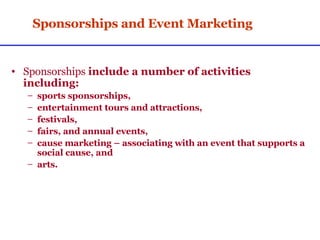 Sponsorships and Event Marketing Sponsorships  include a number of activities including:  sports sponsorships,  entertainment tours and attractions, festivals,  fairs, and annual events,  cause marketing – associating with an event that supports a social cause, and arts. 