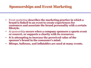 Sponsorships and Event Marketing Event marketing  describes the marketing practice in which a brand is linked to an event to create experiences for customers and associate the brand personality with a certain lifestyle. A  sponsorship  occurs when a company sponsors a sports event or concert, or supports a charity with its resources. It is attempting to increase the perceived value of the sponsor’s brand in the consumer's mind. Blimps, balloons, and inflatables are used at many events. 