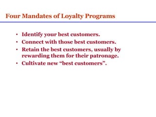 Four Mandates of Loyalty Programs Identify your best customers. Connect with those best customers. Retain the best customers, usually by rewarding them for their patronage. Cultivate new “best customers”. 