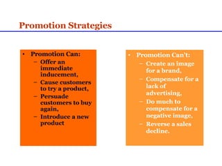 Promotion Strategies Promotion Can: Offer an immediate inducement, Cause customers to try a product, Persuade customers to buy again, Introduce a new product Promotion Can’t: Create an image for a brand, Compensate for a lack of advertising, Do much to compensate for a negative image, Reverse a sales decline. 