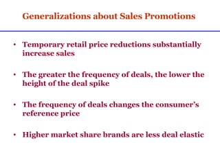 Generalizations about Sales Promotions Temporary retail price reductions substantially increase sales The greater the frequency of deals, the lower the height of the deal spike The frequency of deals changes the consumer’s reference price Higher market share brands are less deal elastic 