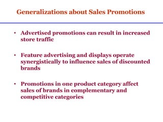 Generalizations about Sales Promotions Advertised promotions can result in increased store traffic Feature advertising and displays operate synergistically to influence sales of discounted brands Promotions in one product category affect sales of brands in complementary and competitive categories 