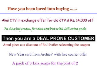 Have you been lured into buying …… A pack of 3 Lux soaps for the cost of 2 Amul pizza at a discount of Rs.10 after redeeming the coupon Fa shaving cream, for same cost but with 25% extra pack New Year card from Archies’ with free courier offer Pack of 2 AXE deodorant with a free Swiss Knife Akai CTV in exchange offer for old CTV & Rs. 14,000 off Then you are a DEAL PRONE CUSTOMER 