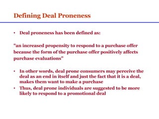 Defining Deal Proneness Deal proneness has been defined as: "an increased propensity to respond to a purchase offer  because the form of the purchase offer positively affects  purchase evaluations” In other words, deal prone consumers may perceive the deal as an end in itself and just the fact that it is a deal, makes them want to make a purchase Thus, deal prone individuals are suggested to be more likely to respond to a promotional deal 
