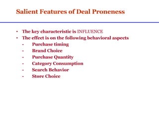 Salient Features of Deal Proneness The key characteristic is  INFLUENCE The effect is on the following behavioral aspects - Purchase timing - Brand Choice - Purchase Quantity - Category Consumption - Search Behavior - Store Choice 