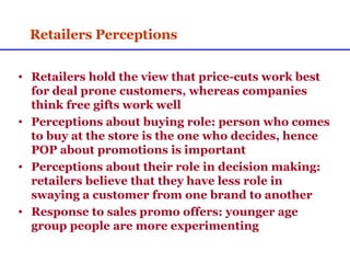 Retailers Perceptions Retailers hold the view that price-cuts work best for deal prone customers, whereas companies think free gifts work well Perceptions about buying role: person who comes to buy at the store is the one who decides, hence POP about promotions is important  Perceptions about their role in decision making: retailers believe that they have less role in swaying a customer from one brand to another Response to sales promo offers: younger age group people are more experimenting 