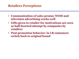 Retailers Perceptions Communication of sales promo; WOM and television advertising works well Gifts given to retailer for motivations are seen as half-hearted attempt by companies by retailers Post promotion behavior: in LR customers switch back to original brand 