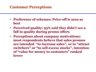 Customer Perceptions Preference of schemes: Price-off is seen as best Perceived quality: 93% said they didn’t see a fall in quality during promo offers Perceptions about company motivations: most respondents believe that sales promos are intended  “to increase sales”, or to “attract switchers” or “to sell excess stocks”, intention of “value for money to customers” ranked lower  