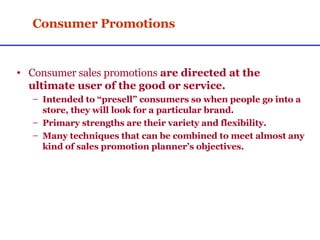 Consumer Promotions Consumer sales promotions  are directed at the ultimate user of the good or service. Intended to “presell” consumers so when people go into a store, they will look for a particular brand. Primary strengths are their variety and flexibility. Many techniques that can be combined to meet almost any kind of sales promotion planner’s objectives. 
