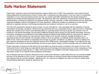 Safe Harbor Statement “ Safe harbor” statement under the Private Securities Litigation Reform Act of 1995: This presentation may contain forward-looking statements the achievement of which involves risks, uncertainties and assumptions. If any such risks or uncertainties materialize or if any of the assumptions proves incorrect, our results could differ materially from the results expressed or implied by the forward-looking statements we make.  All statements other than statements of historical fact could be deemed forward-looking, including any projections of subscriber growth, earnings, revenues, or other financial items and any statements regarding strategies or plans of management for future operations, statements of belief, any statements concerning new, planned, or upgraded services or technology developments and customer contracts or use of our services. The risks and uncertainties referred to above include - but are not limited to - risks associated with the integration of Sendia Corporation’s technology, operations, infrastructure and personnel with ours; unexpected costs or delays incurred in integrating Sendia with salesforce.com, which could adversely affect our operating results and rate of growth; any unknown errors or limitations in the Sendia technology; any third party intellectual property claims arising from the Sendia technology; customer and partner acceptance and deployment of the AppExchange and AppExchange Mobile platforms; interruptions or delays in our service or our Web hosting; our new business model; breach of our security measures; possible fluctuations in our operating results and rate of growth; the emerging market in which we operate; our relatively limited operating history; our ability to hire, retain and motivate our employees and manage our growth; competition; our ability to continue to release and gain customer acceptance of new and improved versions of our CRM service; unanticipated changes in our effective tax rate; fluctuations in the number of shares outstanding; the price of such shares; foreign currency exchange rates and interest rates. Further information on these and other factors that could affect our financial results is included in the reports on Forms 10-K, 10-Q and 8-K and in other filings we make with the Securities and Exchange Commission from time to time, including our Form 10-K for the fiscal year ended January 31, 2006. These documents are available on the SEC Filings section of the Investor Information section of our website at www.salesforce.com/investor. Any unreleased services or features referenced in this or other press releases or public statements are not currently available and may not be delivered on time or at all.  Customers who purchase our services should make purchase decisions based upon features that are currently available.  Salesforce.com, inc. assumes no obligation and does not intend to update these forward-looking statements, except as required by law. 