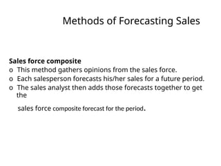 Methods of Forecasting Sales
Sales force composite
o This method gathers opinions from the sales force.
o Each salesperson forecasts his/her sales for a future period.
o The sales analyst then adds those forecasts together to get
the
sales force composite forecast for the period.
 