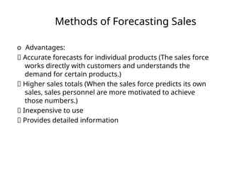 Methods of Forecasting Sales
o Advantages:
􏰀 Accurate forecasts for individual products (The sales force
works directly with customers and understands the
demand for certain products.)
􏰀 Higher sales totals (When the sales force predicts its own
sales, sales personnel are more motivated to achieve
those numbers.)
􏰀 Inexpensive to use
􏰀 Provides detailed information
 