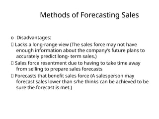 Methods of Forecasting Sales
o Disadvantages:
􏰀 Lacks a long-range view (The sales force may not have
enough information about the company’s future plans to
accurately predict long- term sales.)
􏰀 Sales force resentment due to having to take time away
from selling to prepare sales forecasts
􏰀 Forecasts that benefit sales force (A salesperson may
forecast sales lower than s/he thinks can be achieved to be
sure the forecast is met.)
 