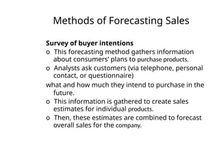 Methods of Forecasting Sales
Survey of buyer intentions
o This forecasting method gathers information
about consumers’ plans to purchase products.
o Analysts ask customers (via telephone, personal
contact, or questionnaire)
what and how much they intend to purchase in the
future.
o This information is gathered to create sales
estimates for individual products.
o Then, these estimates are combined to forecast
overall sales for the company.
 