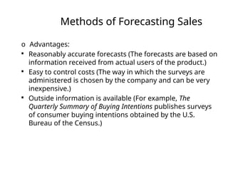 Methods of Forecasting Sales
o Advantages:

Reasonably accurate forecasts (The forecasts are based on
information received from actual users of the product.)

Easy to control costs (The way in which the surveys are
administered is chosen by the company and can be very
inexpensive.)

Outside information is available (For example, The
Quarterly Summary of Buying Intentions publishes surveys
of consumer buying intentions obtained by the U.S.
Bureau of the Census.)
 