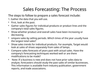 Sales Forecasting: The Process
The steps to follow to prepare a sales forecast include:
1. Gather the data that you will use.

First, look at the past.

Gather sales figures for individual products or product lines and the
company’s total sales figures.

Show whether product and overall sales have been increasing or
decreasing.

ompare sales by selling periods. Which times of the year usually have
the largest total sales?

Show sales trends for individual products. For example, Target would
look at sales of shoes separately from sales of lamps.

Compare sales forecasts of years past with actual sales. Have the
company’s forecasting techniques worked well or are there
modifications to be made?

Note: If a business is new and does not have prior sales data to
analyze, forecasters should study the past sales of similar businesses.
This information is available from industry publication, government
reports, and trade associations.
 