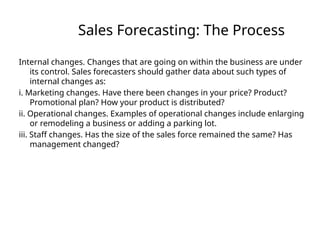 Sales Forecasting: The Process
Internal changes. Changes that are going on within the business are under
its control. Sales forecasters should gather data about such types of
internal changes as:
i. Marketing changes. Have there been changes in your price? Product?
Promotional plan? How your product is distributed?
ii. Operational changes. Examples of operational changes include enlarging
or remodeling a business or adding a parking lot.
iii. Staff changes. Has the size of the sales force remained the same? Has
management changed?
 