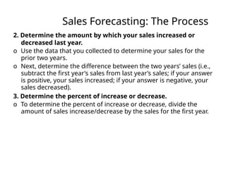 Sales Forecasting: The Process
2. Determine the amount by which your sales increased or
decreased last year.
o Use the data that you collected to determine your sales for the
prior two years.
o Next, determine the difference between the two years’ sales (i.e.,
subtract the first year’s sales from last year’s sales; if your answer
is positive, your sales increased; if your answer is negative, your
sales decreased).
3. Determine the percent of increase or decrease.
o To determine the percent of increase or decrease, divide the
amount of sales increase/decrease by the sales for the first year.
 