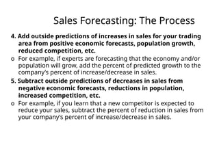 Sales Forecasting: The Process
4. Add outside predictions of increases in sales for your trading
area from positive economic forecasts, population growth,
reduced competition, etc.
o For example, if experts are forecasting that the economy and/or
population will grow, add the percent of predicted growth to the
company’s percent of increase/decrease in sales.
5. Subtract outside predictions of decreases in sales from
negative economic forecasts, reductions in population,
increased competition, etc.
o For example, if you learn that a new competitor is expected to
reduce your sales, subtract the percent of reduction in sales from
your company’s percent of increase/decrease in sales.
 