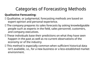 Categories of Forecasting Methods
Qualitative Forecasting:
􏰀 Qualitative, or judgmental, forecasting methods are based on
expert opinion and personal experience.
􏰀 The company prepares its sales forecasts by asking knowledgeable
people such as experts in the field, sales personnel, customers,
and company executives.
􏰀 These individuals base their predictions on what they have seen
happen in the past as well as no current observations of the
economy or of the industry.
􏰀 This method is especially common when sufficient historical data
isn't available, i.e., for a new business or a less-established market
environment.
 