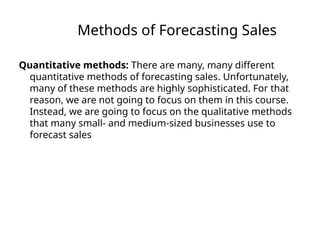 Methods of Forecasting Sales
Quantitative methods: There are many, many different
quantitative methods of forecasting sales. Unfortunately,
many of these methods are highly sophisticated. For that
reason, we are not going to focus on them in this course.
Instead, we are going to focus on the qualitative methods
that many small- and medium-sized businesses use to
forecast sales
 