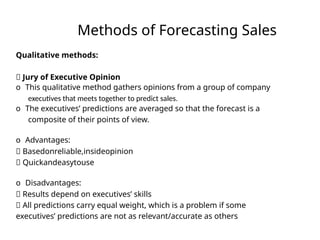 Methods of Forecasting Sales
Qualitative methods:
􏰀 Jury of Executive Opinion
o This qualitative method gathers opinions from a group of company
executives that meets together to predict sales.
o The executives’ predictions are averaged so that the forecast is a
composite of their points of view.
o Advantages:
􏰀 Basedonreliable,insideopinion
􏰀 Quickandeasytouse
o Disadvantages:
􏰀 Results depend on executives’ skills
􏰀 All predictions carry equal weight, which is a problem if some
executives’ predictions are not as relevant/accurate as others
 