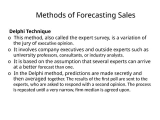 Methods of Forecasting Sales
Delphi Technique
o This method, also called the expert survey, is a variation of
the jury of executive opinion.
o It involves company executives and outside experts such as
university professors, consultants, or industry analysts.
o It is based on the assumption that several experts can arrive
at a better forecast than one.
o In the Delphi method, predictions are made secretly and
then averaged together. The results of the first poll are sent to the
experts, who are asked to respond with a second opinion. The process
is repeated until a very narrow, firm median is agreed upon.
 