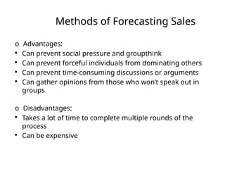 Methods of Forecasting Sales
o Advantages:

Can prevent social pressure and groupthink

Can prevent forceful individuals from dominating others

Can prevent time-consuming discussions or arguments

Can gather opinions from those who won’t speak out in
groups
o Disadvantages:

Takes a lot of time to complete multiple rounds of the
process

Can be expensive
 