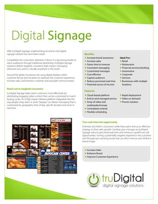 Digital Signage
With truDigital Signage, implementing an end-to-end digital
signage solution has never been easier.

Competition for consumers’ attention is fierce: It is becoming harder to
reach audiences through traditional advertising. truDigital Signage
solutions deliver targeted, consistent, high-impact messaging
whenever you want it, virtually anywhere in the world.

Around the globe, businesses are using digital displays within
customer facing store locations to optimize the customer experience,
increase sales, and enhance customer and associate communication.
truDigital Signage helps reach customers more effectively by
distributing engaging video content that can be customized to match
buying cycles. It’s a high-impact delivery platform integrated into the
way people shop, learn or work. Displays can deliver messaging that is
customized by geography, time of day, specific location and more in
real-time.
Reach out to targeted consumers
Entertain and inform consumers while they wait in line as an effective
strategy to drive sales growth. Sending your message via truDigital
Signage reduces perceived wait time and enhances upsell/cross-sell
opportunities, turning a potentially negative experience into a positive
one through eye-catching visuals that can drive revenue and reinforce
brand image.
Turn wait time into opportunity
Increase Sales
Enhance Brand
Improve Customer Experience
Increase brand awareness
Increase sales
Faster time to revenue
Consistent messaging
Customized messages
Cost effective
Captive audience
Reduce perceived wait time
Potential source of income
Retail
Restaurants
Financial services/banking
Automotive
Corporate
Services
Businesses with multiple
locations
Ideal For:
Cloud-based platform
End-to-end managed service
Array of video and
multimedia formats
Centralized controls
Flexible scheduling
Rapid deployment
Video on demand
Proven solution
Benefits:
Features:
 