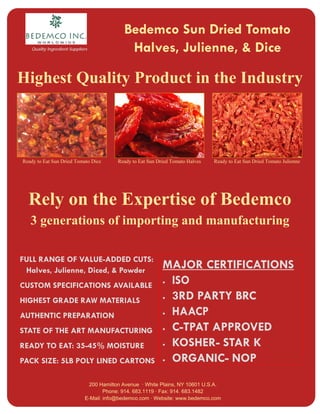 Bedemco Sun Dried Tomato
                                             Halves, Julienne, & Dice
   Quality Ingredient Suppliers




Highest Quality Product in the Industry



Ready to Eat Sun Dried Tomato Dice       Ready to Eat Sun Dried Tomato Halves   Ready to Eat Sun Dried Tomato Julienne




  Rely on the Expertise of Bedemco
   3 generations of importing and manufacturing

FULL RANGE OF VALUE-ADDED CUTS:
                                                            MAJOR CERTIFICATIONS
 Halves, Julienne, Diced, & Powder
                                                            • ISO
CUSTOM SPECIFICATIONS AVAILABLE
                                                            • 3RD PARTY BRC
HIGHEST GRADE RAW MATERIALS
                                                            • HAACP
AUTHENTIC PREPARATION
                                                            • C-TPAT APPROVED
STATE OF THE ART MANUFACTURING
                                                            • KOSHER- STAR K
READY TO EAT: 35-45% MOISTURE
                                                            • ORGANIC- NOP
PACK SIZE: 5LB POLY LINED CARTONS

                              200 Hamilton Avenue · White Plains, NY 10601 U.S.A.
                                     Phone: 914. 683.1119 · Fax: 914. 683.1482
                             E-Mail: info@bedemco.com · Website: www.bedemco.com
 
