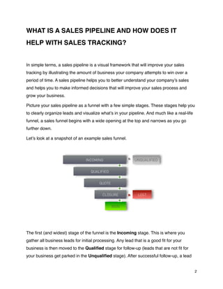 WHAT IS A SALES PIPELINE AND HOW DOES IT
HELP WITH SALES TRACKING?


In simple terms, a sales pipeline is a visual framework that will improve your sales
tracking by illustrating the amount of business your company attempts to win over a
period of time. A sales pipeline helps you to better understand your company’s sales
and helps you to make informed decisions that will improve your sales process and
grow your business.

Picture your sales pipeline as a funnel with a few simple stages. These stages help you
to clearly organize leads and visualize what’s in your pipeline. And much like a real-life
funnel, a sales funnel begins with a wide opening at the top and narrows as you go
further down.

Let’s look at a snapshot of an example sales funnel.



                                INCOMING                   UNQUALIFIED


                                   QUALIFIED


                                        QUOTE


                                         CLOSURE             LOST


                                                WON




The ﬁrst (and widest) stage of the funnel is the Incoming stage. This is where you
gather all business leads for initial processing. Any lead that is a good ﬁt for your
business is then moved to the Qualiﬁed stage for follow-up (leads that are not ﬁt for
your business get parked in the Unqualiﬁed stage). After successful follow-up, a lead


                                                                                             2
 