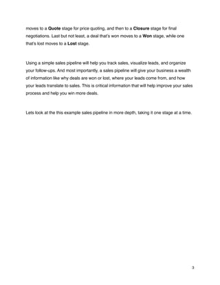 moves to a Quote stage for price quoting, and then to a Closure stage for ﬁnal
negotiations. Last but not least, a deal that’s won moves to a Won stage, while one
that’s lost moves to a Lost stage.



Using a simple sales pipeline will help you track sales, visualize leads, and organize
your follow-ups. And most importantly, a sales pipeline will give your business a wealth
of information like why deals are won or lost, where your leads come from, and how
your leads translate to sales. This is critical information that will help improve your sales
process and help you win more deals.



Lets look at the this example sales pipeline in more depth, taking it one stage at a time.




                                                                                             3
 