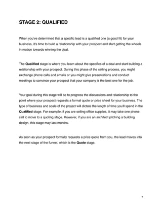 STAGE 2: QUALIFIED


When you've determined that a speciﬁc lead is a qualiﬁed one (a good ﬁt) for your
business, it's time to build a relationship with your prospect and start getting the wheels
in motion towards winning the deal.



The Qualiﬁed stage is where you learn about the speciﬁcs of a deal and start building a
relationship with your prospect. During this phase of the selling process, you might
exchange phone calls and emails or you might give presentations and conduct
meetings to convince your prospect that your company is the best one for the job.



Your goal during this stage will be to progress the discussions and relationship to the
point where your prospect requests a formal quote or price sheet for your business. The
type of business and scale of the project will dictate the length of time you'll spend in the
Qualiﬁed stage. For example, if you are selling ofﬁce supplies, it may take one phone
call to move to a quoting stage. However, if you are an architect pitching a building
design, this stage may last months.



As soon as your prospect formally requests a price quote from you, the lead moves into
the next stage of the funnel, which is the Quote stage.




                                                                                              7
 